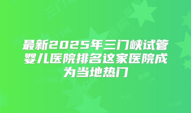 最新2025年三门峡试管婴儿医院排名这家医院成为当地热门