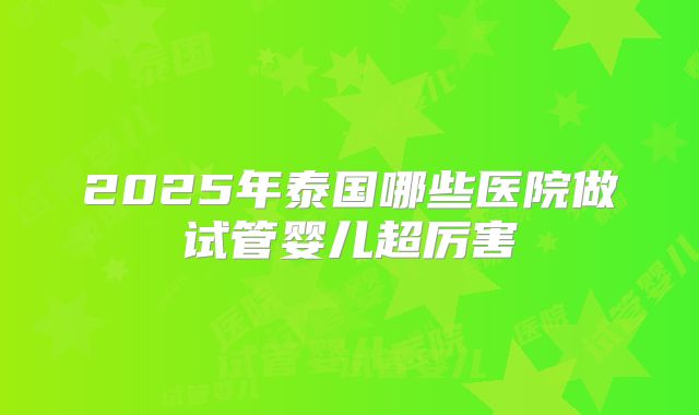 2025年泰国哪些医院做试管婴儿超厉害