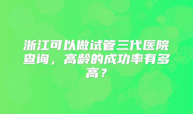 浙江可以做试管三代医院查询，高龄的成功率有多高？