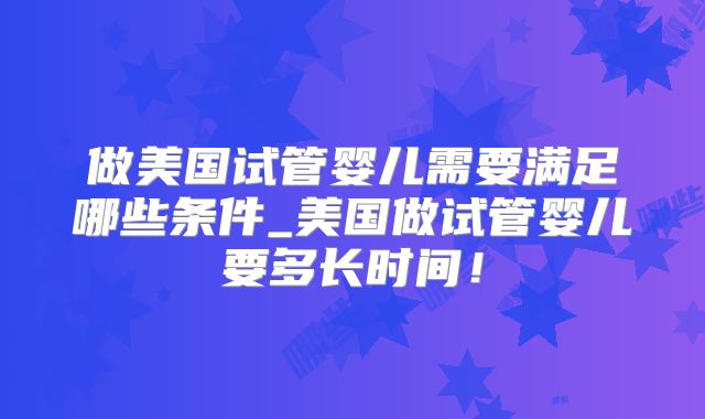 做美国试管婴儿需要满足哪些条件_美国做试管婴儿要多长时间！