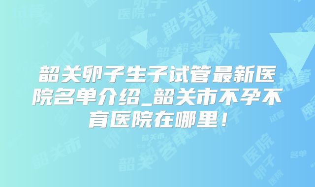 韶关卵子生子试管最新医院名单介绍_韶关市不孕不育医院在哪里!