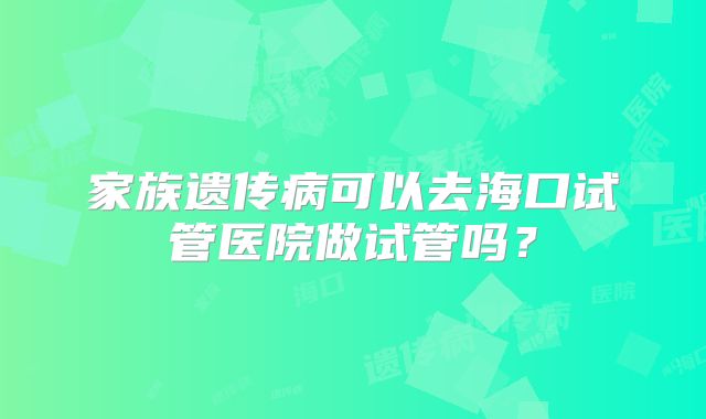家族遗传病可以去海口试管医院做试管吗?