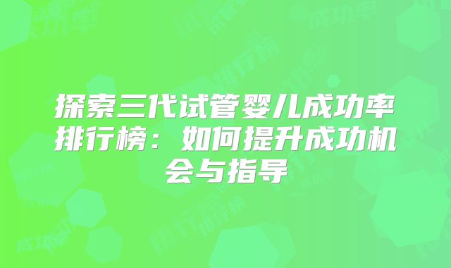 探索三代试管婴儿成功率排行榜:如何提升成功机会与指导