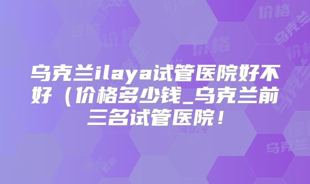 乌克兰ilaya试管医院好不好（价格多少钱_乌克兰前三名试管医院！