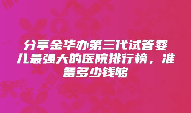 分享金华办第三代试管婴儿最强大的医院排行榜,准备多少钱够
