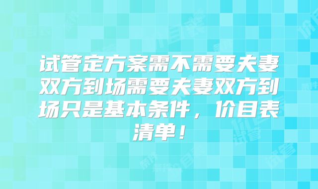 试管定方案需不需要夫妻双方到场需要夫妻双方到场只是基本条件，价目表清单！