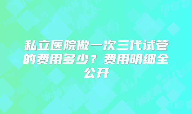 私立医院做一次三代试管的费用多少？费用明细全公开