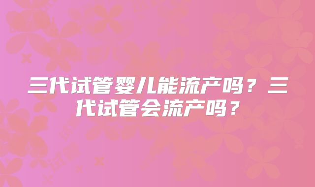 三代试管婴儿能流产吗？三代试管会流产吗？