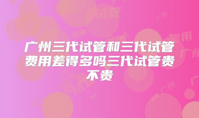 广州三代试管和三代试管费用差得多吗三代试管贵不贵