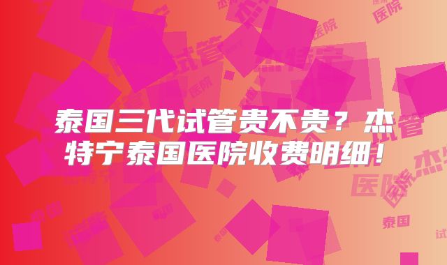 泰国三代试管贵不贵？杰特宁泰国医院收费明细！