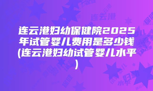 连云港妇幼保健院2025年试管婴儿费用是多少钱(连云港妇幼试管婴儿水平)