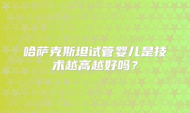 哈萨克斯坦试管婴儿是技术越高越好吗？