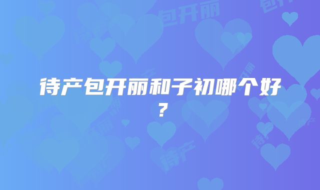 待产包开丽和子初哪个好？