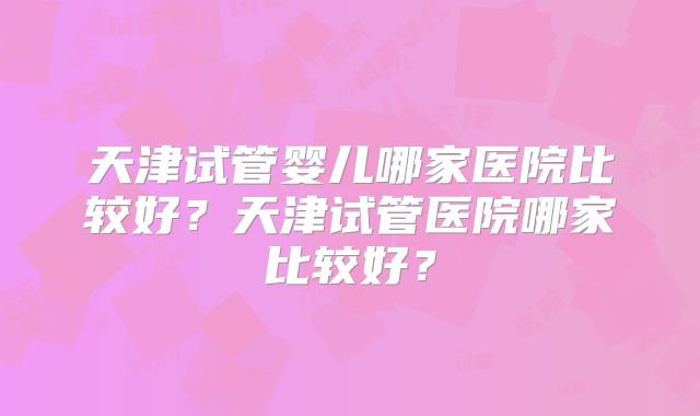 天津试管婴儿哪家医院比较好?天津试管医院哪家比较好?