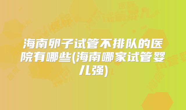 海南卵子试管不排队的医院有哪些(海南哪家试管婴儿强)