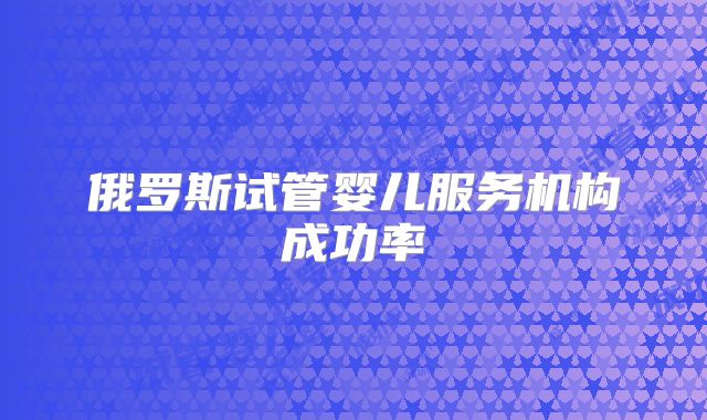 俄罗斯试管婴儿服务机构成功率