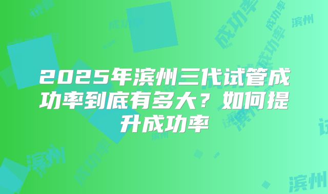 2025年滨州三代试管成功率到底有多大?如何提升成功率