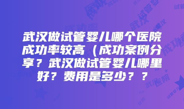 武汉做试管婴儿哪个医院成功率较高(成功案例分享?武汉做试管婴儿哪里好?费用是多少??