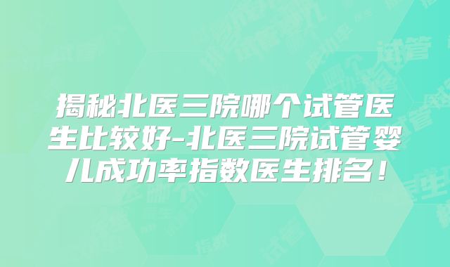 揭秘北医三院哪个试管医生比较好-北医三院试管婴儿成功率指数医生排名！