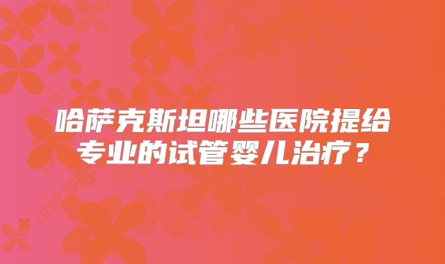 哈萨克斯坦哪些医院提给专业的试管婴儿治疗？