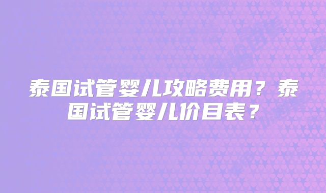 泰国试管婴儿攻略费用？泰国试管婴儿价目表？