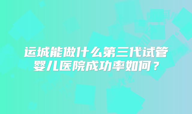 运城能做什么第三代试管婴儿医院成功率如何？