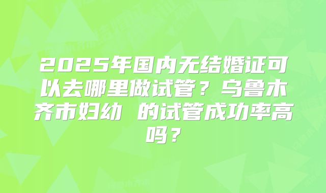 2025年国内无结婚证可以去哪里做试管?乌鲁木齐市妇幼 的试管成功率高吗?