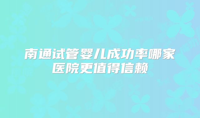 南通试管婴儿成功率哪家医院更值得信赖