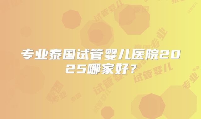 专业泰国试管婴儿医院2025哪家好？