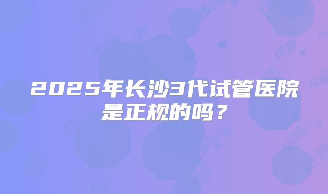 2025年长沙3代试管医院是正规的吗?