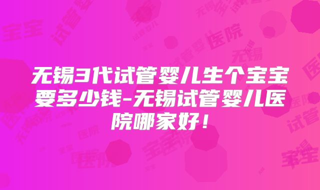 无锡3代试管婴儿生个宝宝要多少钱-无锡试管婴儿医院哪家好!