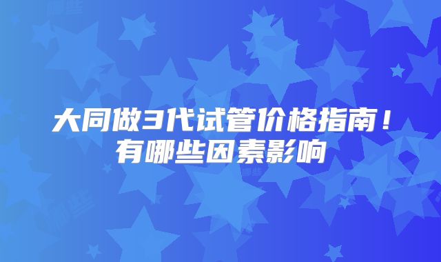 大同做3代试管价格指南！有哪些因素影响