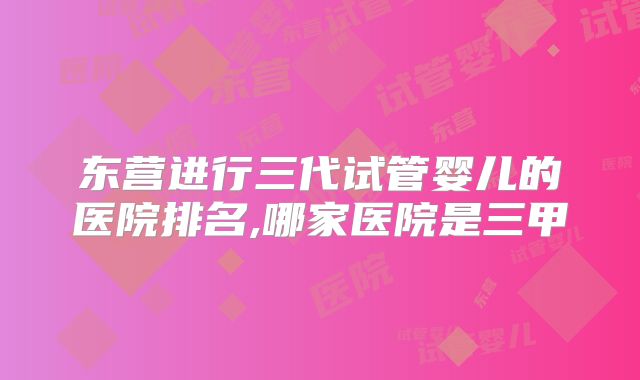 东营进行三代试管婴儿的医院排名,哪家医院是三甲