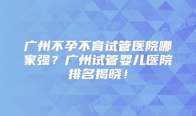 广州不孕不育试管医院哪家强？广州试管婴儿医院排名揭晓！