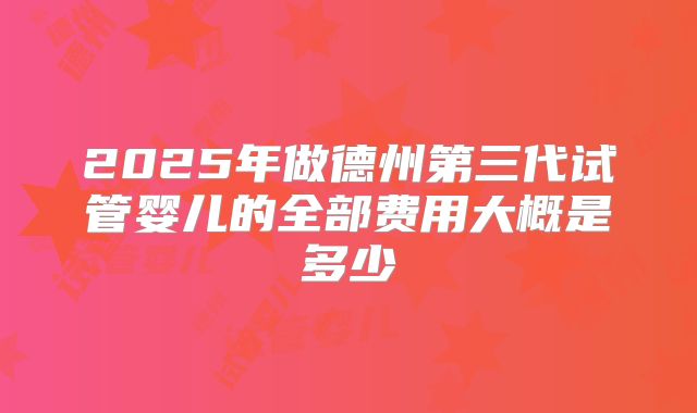 2025年做德州第三代试管婴儿的全部费用大概是多少