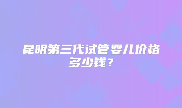 昆明第三代试管婴儿价格多少钱？