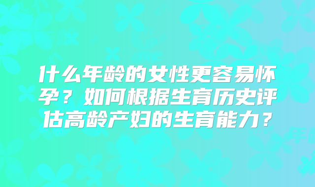 什么年龄的女性更容易怀孕？如何根据生育历史评估高龄产妇的生育能力？
