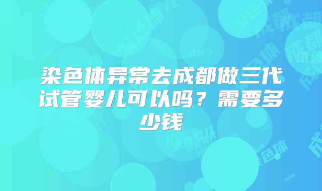 染色体异常去成都做三代试管婴儿可以吗?需要多少钱