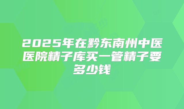 2025年在黔东南州中医医院精子库买一管精子要多少钱