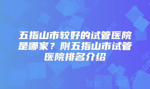 五指山市较好的试管医院是哪家?附五指山市试管医院排名介绍