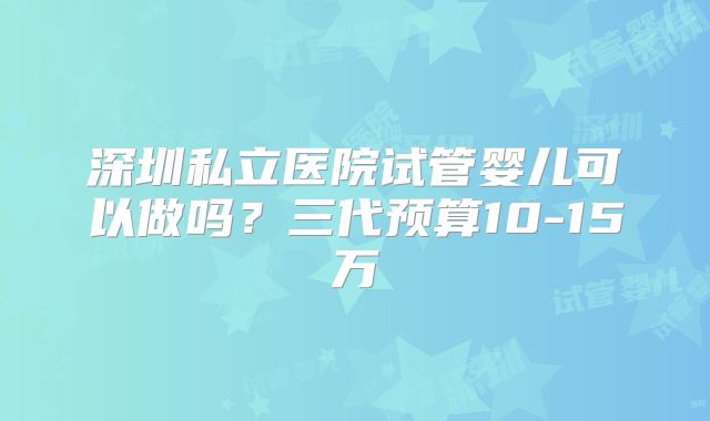 深圳私立医院试管婴儿可以做吗?三代预算10-15万