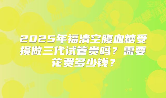 2025年福清空腹血糖受损做三代试管贵吗？需要花费多少钱？