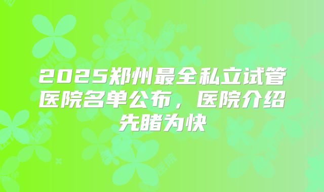 2025郑州最全私立试管医院名单公布，医院介绍先睹为快
