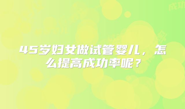 45岁妇女做试管婴儿,怎么提高成功率呢?