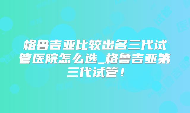 格鲁吉亚比较出名三代试管医院怎么选_格鲁吉亚第三代试管!