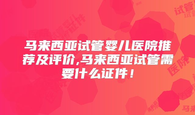 马来西亚试管婴儿医院推荐及评价,马来西亚试管需要什么证件！