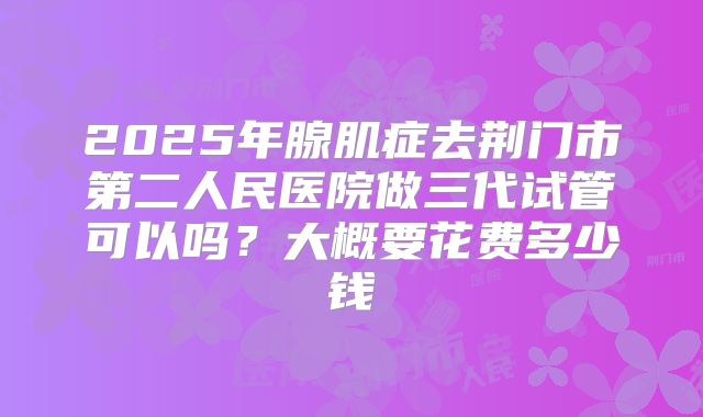 2025年腺肌症去荆门市第二人民医院做三代试管可以吗？大概要花费多少钱