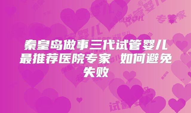 秦皇岛做事三代试管婴儿最推荐医院专家 如何避免失败