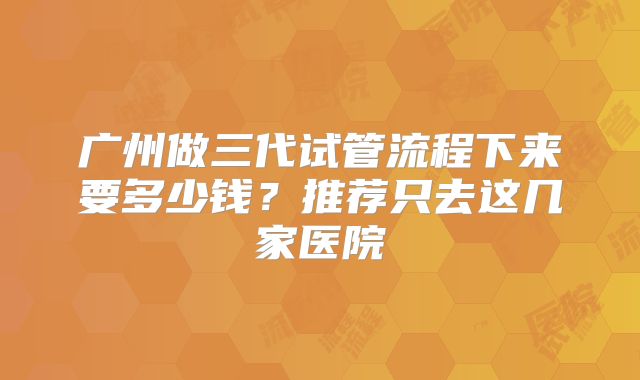 广州做三代试管流程下来要多少钱？推荐只去这几家医院