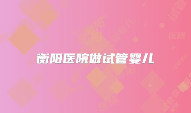 衡阳医院做试管婴儿